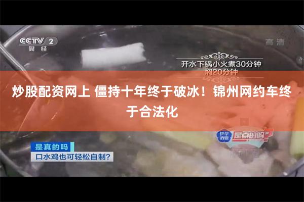 炒股配资网上 僵持十年终于破冰！锦州网约车终于合法化