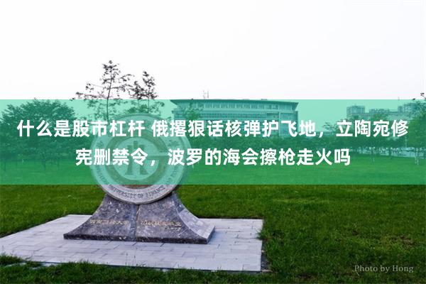 什么是股市杠杆 俄撂狠话核弹护飞地，立陶宛修宪删禁令，波罗的海会擦枪走火吗