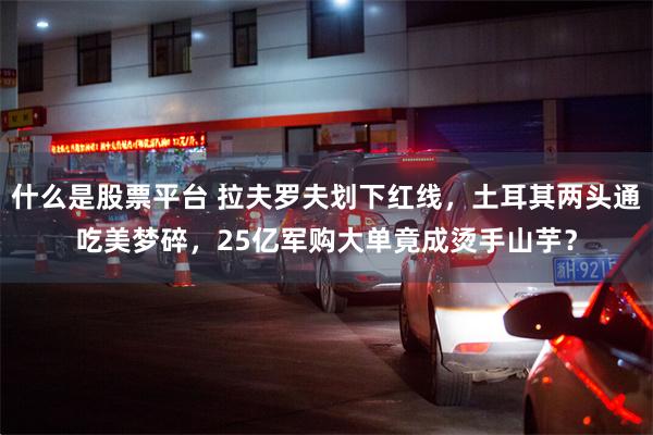什么是股票平台 拉夫罗夫划下红线，土耳其两头通吃美梦碎，25亿军购大单竟成烫手山芋？