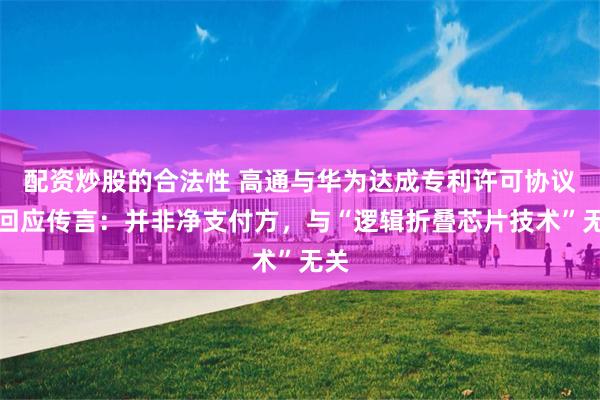 配资炒股的合法性 高通与华为达成专利许可协议后回应传言：并非净支付方，与“逻辑折叠芯片技术”无关