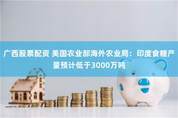 广西股票配资 美国农业部海外农业局：印度食糖产量预计低于3000万吨