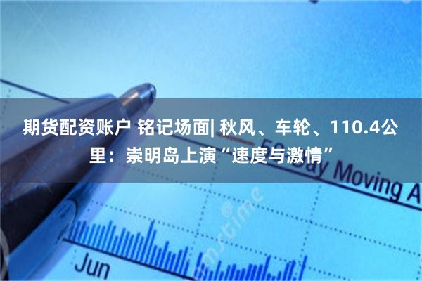 期货配资账户 铭记场面| 秋风、车轮、110.4公里：崇明岛上演“速度与激情”