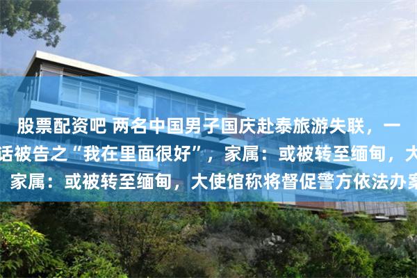 股票配资吧 两名中国男子国庆赴泰旅游失联，一名失联者的妻子接到电话被告之“我在里面很好”，家属：或被转至缅甸，大使馆称将督促警方依法办案