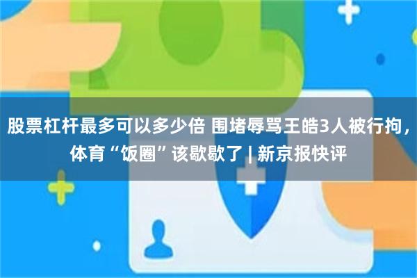股票杠杆最多可以多少倍 围堵辱骂王皓3人被行拘,体育“饭圈”该歇歇了 | 新京报快评