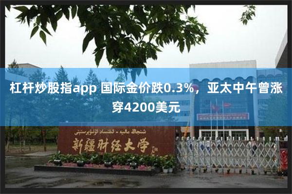 杠杆炒股指app 国际金价跌0.3%，亚太中午曾涨穿4200美元