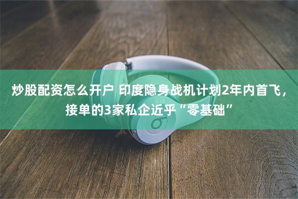 炒股配资怎么开户 印度隐身战机计划2年内首飞，接单的3家私企近乎“零基础”