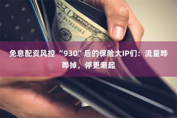 免息配资风控 “930”后的保险大IP们:流量哗哗掉,停更潮起