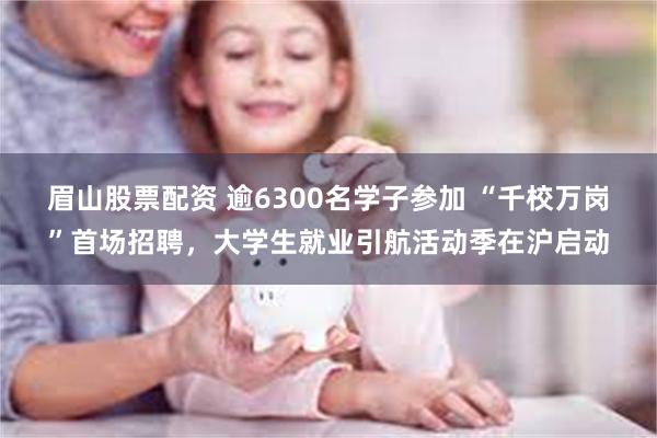眉山股票配资 逾6300名学子参加 “千校万岗”首场招聘，大学生就业引航活动季在沪启动