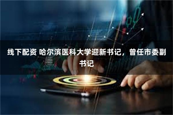 线下配资 哈尔滨医科大学迎新书记，曾任市委副书记
