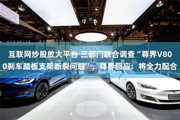 互联网炒股放大平台 三部门联合调查“尊界V800刹车踏板支架断裂问题”，尊界回应：将全力配合