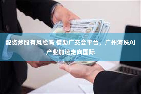 配资炒股有风险吗 借助广交会平台，广州海珠AI产业加速走向国际