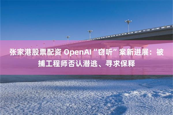 张家港股票配资 OpenAI“窃听”案新进展：被捕工程师否认潜逃、寻求保释